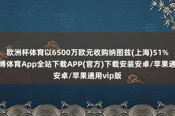 欧洲杯体育以6500万欧元收购纳图兹(上海)51%股权-世博体育App全站下载APP(官方)下载安装安卓/苹果通用vip版