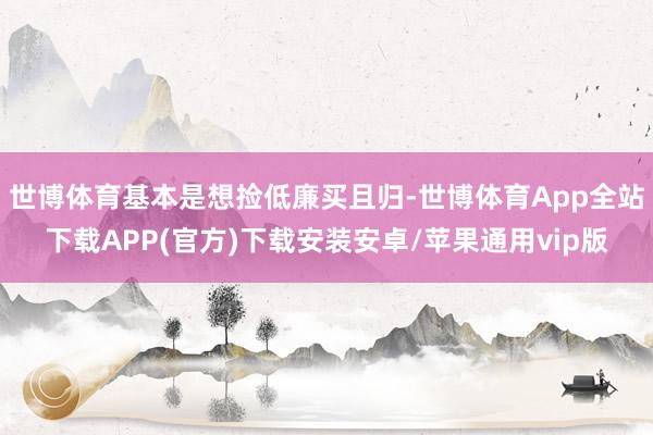 世博体育基本是想捡低廉买且归-世博体育App全站下载APP(官方)下载安装安卓/苹果通用vip版