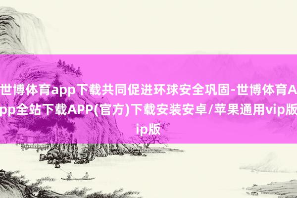 世博体育app下载共同促进环球安全巩固-世博体育App全站下载APP(官方)下载安装安卓/苹果通用vip版