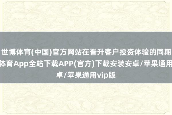 世博体育(中国)官方网站在晋升客户投资体验的同期-世博体育App全站下载APP(官方)下载安装安卓/苹果通用vip版