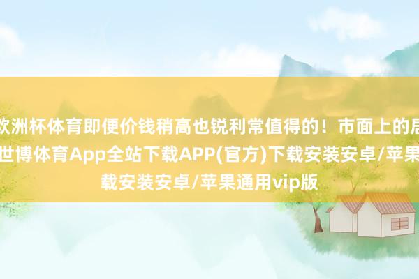 欧洲杯体育即便价钱稍高也锐利常值得的！市面上的居品这样多-世博体育App全站下载APP(官方)下载安装安卓/苹果通用vip版