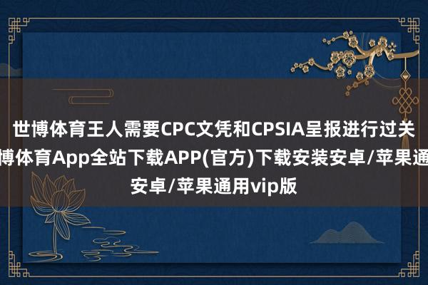 世博体育王人需要CPC文凭和CPSIA呈报进行过关清关-世博体育App全站下载APP(官方)下载安装安卓/苹果通用vip版