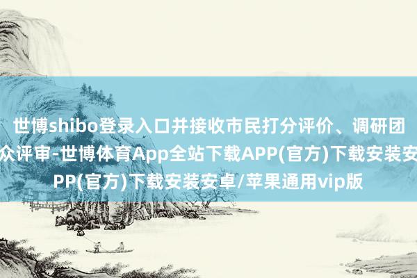 世博shibo登录入口并接收市民打分评价、调研团现场造访调研和群众评审-世博体育App全站下载APP(官方)下载安装安卓/苹果通用vip版