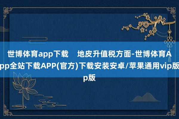 世博体育app下载    地皮升值税方面-世博体育App全站下载APP(官方)下载安装安卓/苹果通用vip版