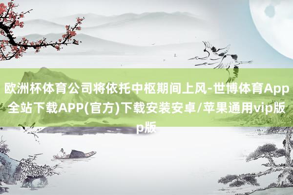 欧洲杯体育公司将依托中枢期间上风-世博体育App全站下载APP(官方)下载安装安卓/苹果通用vip版