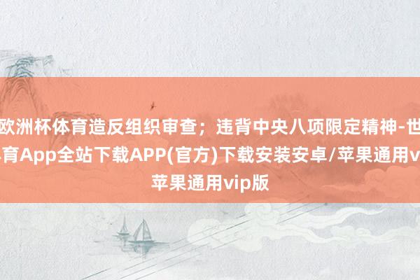 欧洲杯体育造反组织审查；违背中央八项限定精神-世博体育App全站下载APP(官方)下载安装安卓/苹果通用vip版