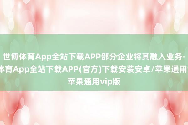 世博体育App全站下载APP部分企业将其融入业务-世博体育App全站下载APP(官方)下载安装安卓/苹果通用vip版