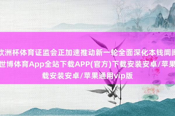 欧洲杯体育证监会正加速推动新一轮全面深化本钱阛阓改变怒放-世博体育App全站下载APP(官方)下载安装安卓/苹果通用vip版