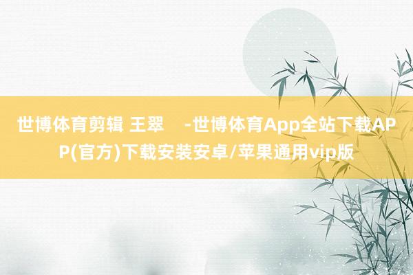 世博体育剪辑 王翠    -世博体育App全站下载APP(官方)下载安装安卓/苹果通用vip版