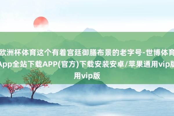 欧洲杯体育这个有着宫廷御膳布景的老字号-世博体育App全站下载APP(官方)下载安装安卓/苹果通用vip版