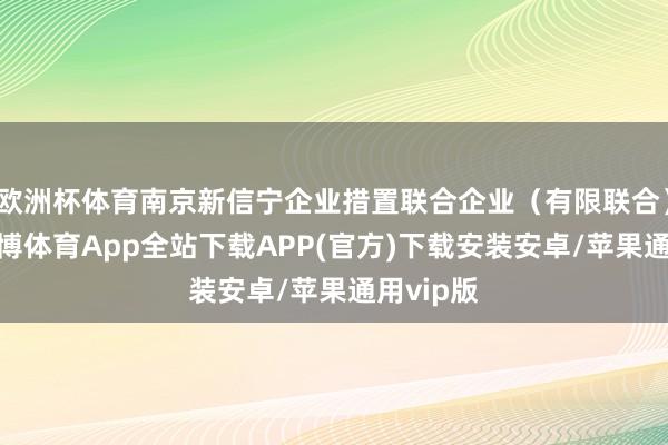 欧洲杯体育南京新信宁企业措置联合企业（有限联合）修复-世博体育App全站下载APP(官方)下载安装安卓/苹果通用vip版