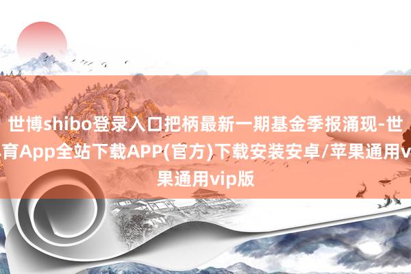 世博shibo登录入口把柄最新一期基金季报涌现-世博体育App全站下载APP(官方)下载安装安卓/苹果通用vip版