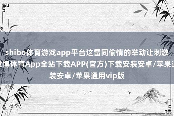 shibo体育游戏app平台这雷同偷情的举动让刺激感倍增-世博体育App全站下载APP(官方)下载安装安卓/苹果通用vip版