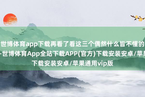 世博体育app下载再看了看这三个偶然什么皆不懂的六岁小孩后-世博体育App全站下载APP(官方)下载安装安卓/苹果通用vip版