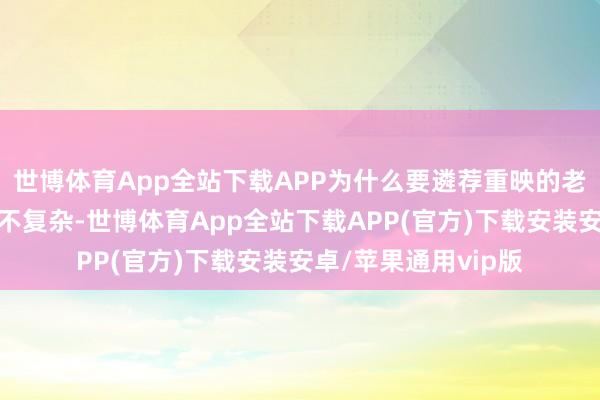 世博体育App全站下载APP为什么要遴荐重映的老电影？原因或许也不复杂-世博体育App全站下载APP(官方)下载安装安卓/苹果通用vip版