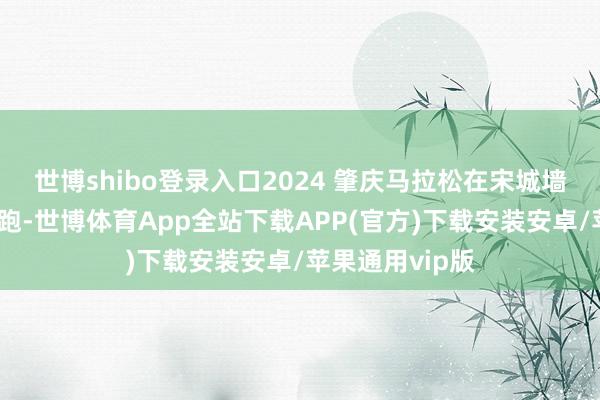 世博shibo登录入口2024 肇庆马拉松在宋城墙朝天门心扉开跑-世博体育App全站下载APP(官方)下载安装安卓/苹果通用vip版