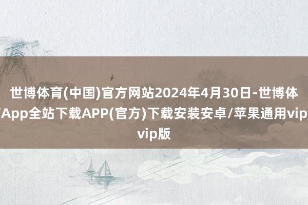 世博体育(中国)官方网站2024年4月30日-世博体育App全站下载APP(官方)下载安装安卓/苹果通用vip版