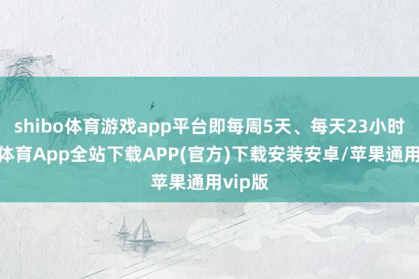 shibo体育游戏app平台即每周5天、每天23小时-世博体育App全站下载APP(官方)下载安装安卓/苹果通用vip版