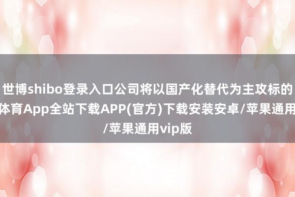 世博shibo登录入口公司将以国产化替代为主攻标的-世博体育App全站下载APP(官方)下载安装安卓/苹果通用vip版