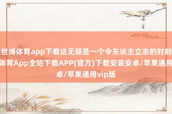 世博体育app下载这无疑是一个令东谈主立志的时刻-世博体育App全站下载APP(官方)下载安装安卓/苹果通用vip版