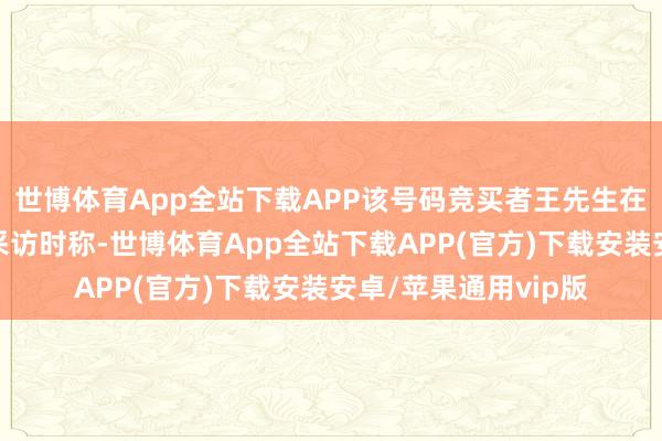 世博体育App全站下载APP该号码竞买者王先生在收受大皖新闻记者采访时称-世博体育App全站下载APP(官方)下载安装安卓/苹果通用vip版