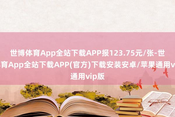 世博体育App全站下载APP报123.75元/张-世博体育App全站下载APP(官方)下载安装安卓/苹果通用vip版