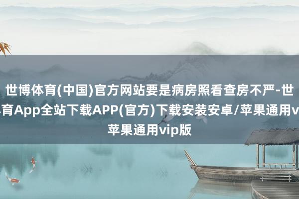 世博体育(中国)官方网站要是病房照看查房不严-世博体育App全站下载APP(官方)下载安装安卓/苹果通用vip版