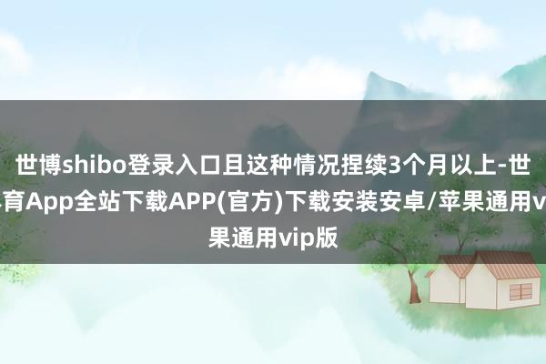 世博shibo登录入口且这种情况捏续3个月以上-世博体育App全站下载APP(官方)下载安装安卓/苹果通用vip版