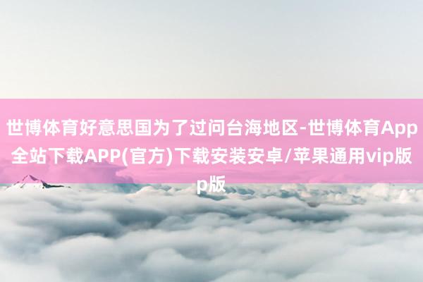 世博体育好意思国为了过问台海地区-世博体育App全站下载APP(官方)下载安装安卓/苹果通用vip版