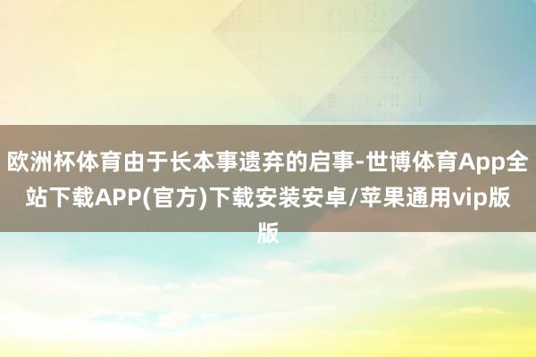 欧洲杯体育由于长本事遗弃的启事-世博体育App全站下载APP(官方)下载安装安卓/苹果通用vip版