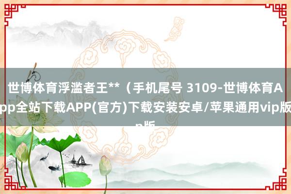 世博体育浮滥者王**（手机尾号 3109-世博体育App全站下载APP(官方)下载安装安卓/苹果通用vip版