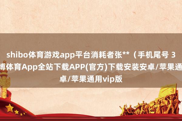 shibo体育游戏app平台消耗者张**（手机尾号 3619-世博体育App全站下载APP(官方)下载安装安卓/苹果通用vip版