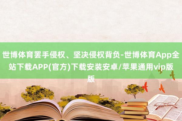 世博体育罢手侵权、坚决侵权背负-世博体育App全站下载APP(官方)下载安装安卓/苹果通用vip版