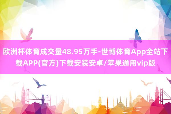 欧洲杯体育成交量48.95万手-世博体育App全站下载APP(官方)下载安装安卓/苹果通用vip版