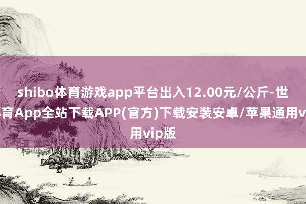 shibo体育游戏app平台出入12.00元/公斤-世博体育App全站下载APP(官方)下载安装安卓/苹果通用vip版