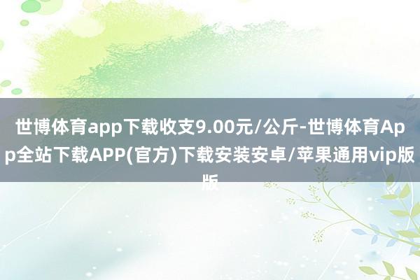 世博体育app下载收支9.00元/公斤-世博体育App全站下载APP(官方)下载安装安卓/苹果通用vip版