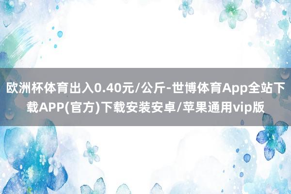 欧洲杯体育出入0.40元/公斤-世博体育App全站下载APP(官方)下载安装安卓/苹果通用vip版