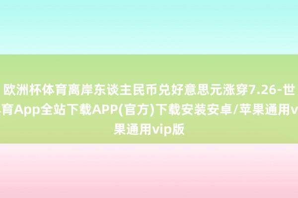 欧洲杯体育离岸东谈主民币兑好意思元涨穿7.26-世博体育App全站下载APP(官方)下载安装安卓/苹果通用vip版