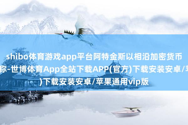 shibo体育游戏app平台阿特金斯以相沿加密货币战略的态度著称-世博体育App全站下载APP(官方)下载安装安卓/苹果通用vip版