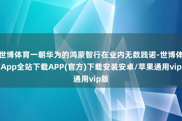 世博体育一朝华为的鸿蒙智行在业内无数践诺-世博体育App全站下载APP(官方)下载安装安卓/苹果通用vip版