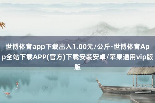 世博体育app下载出入1.00元/公斤-世博体育App全站下载APP(官方)下载安装安卓/苹果通用vip版