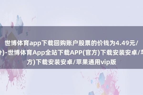 世博体育app下载回购账户股票的价钱为4.49元/股(含预留部分)-世博体育App全站下载APP(官方)下载安装安卓/苹果通用vip版