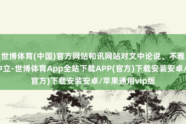 世博体育(中国)官方网站和讯网站对文中论说、不雅点判断保合手中立-世博体育App全站下载APP(官方)下载安装安卓/苹果通用vip版