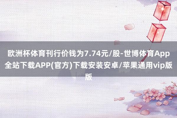 欧洲杯体育刊行价钱为7.74元/股-世博体育App全站下载APP(官方)下载安装安卓/苹果通用vip版