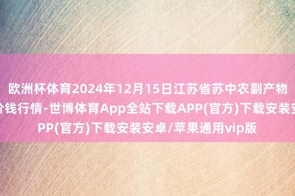 欧洲杯体育2024年12月15日江苏省苏中农副产物交游中心有限公司价钱行情-世博体育App全站下载APP(官方)下载安装安卓/苹果通用vip版