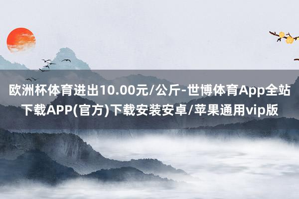 欧洲杯体育进出10.00元/公斤-世博体育App全站下载APP(官方)下载安装安卓/苹果通用vip版