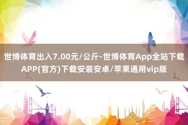 世博体育出入7.00元/公斤-世博体育App全站下载APP(官方)下载安装安卓/苹果通用vip版