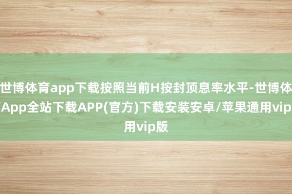 世博体育app下载按照当前H按封顶息率水平-世博体育App全站下载APP(官方)下载安装安卓/苹果通用vip版