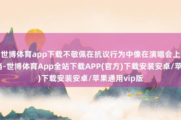 世博体育app下载不敬佩在抗议行为中像在演唱会上通常是否适当-世博体育App全站下载APP(官方)下载安装安卓/苹果通用vip版