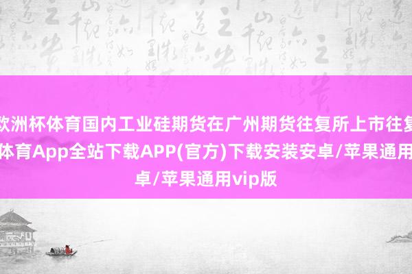 欧洲杯体育国内工业硅期货在广州期货往复所上市往复-世博体育App全站下载APP(官方)下载安装安卓/苹果通用vip版